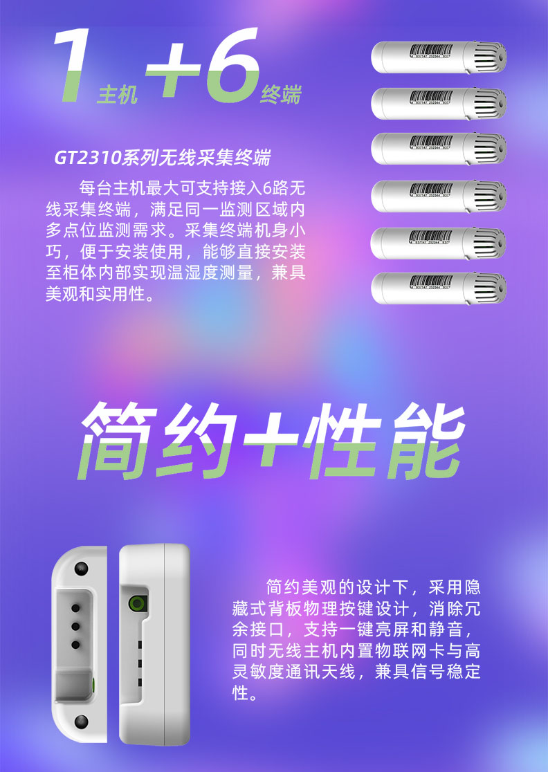 每臺溫濕度監(jiān)控主機最大可支持接入6路無線采集終端，滿足同一監(jiān)測區(qū)域內(nèi)多點位監(jiān)測需求。采集終端機身小巧，便于安裝使用，能夠直接安裝至柜體內(nèi)部實現(xiàn)溫濕度測量，兼具美觀和實用性。